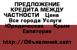 ПРЕДЛОЖЕНИЕ КРЕДИТА МЕЖДУ ЧАСТНОСТИ › Цена ­ 0 - Все города Услуги » Юридические   . Крым,Евпатория